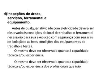 .
d)inspeções de áreas,
serviços, ferramental e
equipamento.
Antes de qualquer atividade com eletricidade deverá ser
observado às condições do local de trabalho, o ferramental
necessário para sua execução com segurança com seu grau
de isolação e as boas condições dos equipamentos de
trabalho e testes.
O mesmo deve ser observado quanto à capacidade
técnica e/ou experiência.
O mesmo deve ser observado quanto a capacidade
técnica e/ou experiência dos profissionais que irão
 
