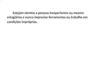 .
Estejam atentos a pessoas inexperientes ou mesmo
estagiários e nunca improvise ferramentas ou trabalhe em
condições impróprias.
 