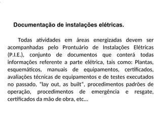 .
Documentação de instalações elétricas.
Todas atividades em áreas energizadas devem ser
acompanhadas pelo Prontuário de Instalações Elétricas
(P.I.E.), conjunto de documentos que conterá todas
informações referente a parte elétrica, tais como: Plantas,
esquemáticos, manuais de equipamentos, certificados,
avaliações técnicas de equipamentos e de testes executados
no passado, “lay out, as built”, procedimentos padrões de
operação, procedimentos de emergência e resgate,
certificados da mão de obra, etc...
 