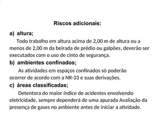.
Riscos adicionais:
a) altura;
Todo trabalho em altura acima de 2,00 m de altura ou a
menos de 2,00 m da beirada de prédio ou galpões, deverão ser
executados com o uso de cinto de segurança.
b) ambientes confinados;
As atividades em espaços confinados só poderão
ocorrer de acordo com a NR-33 e suas derivações.
c) áreas classificadas;
Detentora do maior índice de acidentes envolvendo
eletricidade, sempre dependerá de uma apurada Avaliação da
presença de gases no ambiente antes de iniciar a atividade.
 