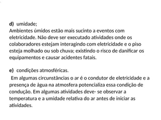 .
d) umidade;
Ambientes úmidos estão mais sucinto a eventos com
eletricidade. Não deve ser executado atividades onde os
colaboradores estejam interagindo com eletricidade e o piso
esteja molhado ou sob chuva; existindo o risco de danificar os
equipamentos e causar acidentes fatais.
e) condições atmosféricas.
Em algumas circunstâncias o ar é o condutor de eletricidade e a
presença de água na atmosfera potencializa essa condição de
condução. Em algumas atividades deve- se observar a
temperatura e a umidade relativa do ar antes de iniciar as
atividades.
 