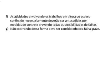 .
f) As atividades envolvendo os trabalhos em altura ou espaço
confinado necessariamente deverão ser antecedidas por
medidas de controle prevendo todas as possibilidades de falhas.
g) Não ocorrendo dessa forma deve ser considerado coo falha grave.
 