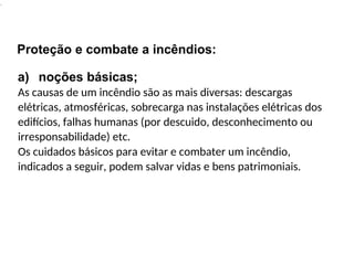 .
Proteção e combate a incêndios:
a) noções básicas;
As causas de um incêndio são as mais diversas: descargas
elétricas, atmosféricas, sobrecarga nas instalações elétricas dos
edifícios, falhas humanas (por descuido, desconhecimento ou
irresponsabilidade) etc.
Os cuidados básicos para evitar e combater um incêndio,
indicados a seguir, podem salvar vidas e bens patrimoniais.
 