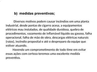 .
b) medidas preventivas;
Diversos motivos podem causar incêndios em uma planta
industrial, desde pontas de cigarro acesa, a equipamentos
elétricos mau instalados, de qualidade duvidosa, quebra de
procedimentos, vazamento de inflamável líquido ou gasoso, falha
operacional, falha de mão de obra, descargas elétricas naturais
(raios), incêndio proposital e até o despreparo da equipe que
estiver atuando.
Havendo um comprometimento de todo time em evitar
essas ações com certeza teremos uma excelente medida
preventiva.
 