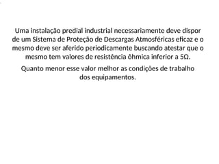 .
Uma instalação predial industrial necessariamente deve dispor
de um Sistema de Proteção de Descargas Atmosféricas eficaz e o
mesmo deve ser aferido periodicamente buscando atestar que o
mesmo tem valores de resistência ôhmica inferior a 5Ω.
Quanto menor esse valor melhor as condições de trabalho
dos equipamentos.
 