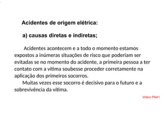 .
Acidentes de origem elétrica:
a) causas diretas e indiretas;
Acidentes acontecem e a todo o momento estamos
expostos a inúmeras situações de risco que poderiam ser
evitadas se no momento do acidente, a primeira pessoa a ter
contato com a vítima soubesse proceder corretamente na
aplicação dos primeiros socorros.
Muitas vezes esse socorro é decisivo para o futuro e a
sobrevivência da vítima.
Vídeo PNA1
 