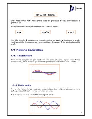10
1 CV ou 1 HP = 750 Watts
Obs: Pelas normas ABNT não é prática o uso das grandezas HP e cv, sendo adotada a
grandeza kw.
Há três fórmulas que nos permitem calcular a potência elétrica:
P = V I P = V2
/ R P = R I2
Nas três formulas P representa a potência medida em Watts, V representa a tensão
medida em Volts, I representa a corrente medida em Ampéres e R é a resistência medida
em Ù.
1.7.1 - Potência Nos Circuitos Elétricos
1.7.1.1- Circuito Resistivo
Num circuito composto só por resistências tais como chuveiros, aquecedores, fornos
elétricos, etc., vamos observar que a corrente permanente está em fase com a tensão.
1.7.1.2- Circuito Indutivo
No circuito composto por bobinas, características dos motores, observamos uma
defasagem de até ¼ ciclos entre a corrente e a tensão.
A corrente fica atrasada em até 90º em relação à tensão.
 