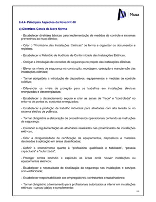 100
6.4.4- Principais Aspectos da Nova NR-10
a) Diretrizes Gerais da Nova Norma
- Estabelecer diretrizes básicas para implementação de medidas de controle e sistemas
preventivos ao risco elétrico;
- Criar o "Prontuário das Instalações Elétricas" de forma a organizar os documentos e
registros;
- Estabelecer o Relatório de Auditoria de Conformidade das Instalações Elétricas;
- Obrigar a introdução de conceitos de segurança no projeto das instalações elétricas;
- Elevar os níveis de segurança na construção, montagem, operação e manutenção das
instalações elétricas;
- Tornar obrigatória a introdução de dispositivos, equipamentos e medidas de controle
coletivo;
- Diferenciar os níveis de proteção para os trabalhos em instalações elétricas
energizadas e desenergizadas;
- Estabelecer o distanciamento seguro e criar as zonas de "risco" e "controlada" no
entorno de pontos ou conjuntos energizados;
- Estabelecer a proibição de trabalho individual para atividades com alta tensão ou no
sistema elétrico de potência;
- Tornar obrigatória a elaboração de procedimentos operacionais contendo as instruções
de segurança;
- Estender a regulamentação às atividades realizadas nas proximidades de instalações
elétricas;
- Criar a obrigatoriedade de certificação de equipamentos, dispositivos e materiais
destinados à aplicação em áreas classificadas;
- Definir o entendimento quanto à "profissional qualificado e habilitado”, “pessoa
capacitada” e "autorizada";
- Proteger contra incêndio e explosão as áreas onde houver instalações ou
equipamentos elétricos;
- Estabelecer a necessidade de sinalização de segurança nas instalações e serviços
com eletricidade;
- Estabelecer responsabilidade aos empregadores, contratantes e trabalhadores;
- Tornar obrigatório o treinamento para profissionais autorizados a intervir em instalações
elétricas - cursos básico e complementar;
 