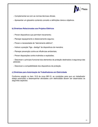 101
- Complementar-se com as normas técnicas oficiais;
- Apresentar um glossário contendo conceito e definições claros e objetivos.
b) Diretrizes Relacionadas aos Projetos Elétricos
- Prever dispositivos que permitam travamento;
- Planejar espaçamento e distanciamento seguros;
- Prever a necessidade de "aterramento elétrico";
- Indicar a posição "liga - desliga" de dispositivos de manobra;
- Planejar prevenção contra as influências ambientais;
- Prever disposições contra incêndios e explosões;
- Descrever o princípio funcional dos elementos de proteção destinados à segurança das
pessoas;
- Descrever a compatibilidade dos dispositivos de proteção.
c) Diretrizes para Autorização de Trabalhadores em Eletricidade
Conforme exigido no item 10.8 da nova NR-10, as condições para que um trabalhador
esteja autorizado a desempenhar atividades com eletricidade devem ser observados os
seguintes aspectos:
 