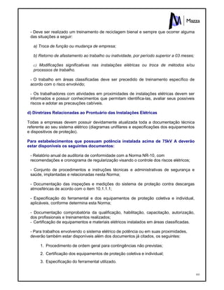 103
- Deve ser realizado um treinamento de reciclagem bienal e sempre que ocorrer alguma
das situações a seguir:
a) Troca de função ou mudança de empresa;
b) Retorno de afastamento ao trabalho ou inatividade, por período superior a 03 meses;
c) Modificações significativas nas instalações elétricas ou troca de métodos e/ou
processos de trabalho.
- O trabalho em áreas classificadas deve ser precedido de treinamento específico de
acordo com o risco envolvido;
- Os trabalhadores com atividades em proximidades de instalações elétricas devem ser
informados e possuir conhecimentos que permitam identifica-las, avaliar seus possíveis
riscos e adotar as precauções cabíveis.
d) Diretrizes Relacionadas ao Prontuário das Instalações Elétricas
Todas a empresas devem possuir devidamente atualizada toda a documentação técnica
referente ao seu sistema elétrico (diagramas unifilares e especificações dos equipamentos
e dispositivos de proteção).
Para estabelecimentos que possuam potência instalada acima de 75kV A deverão
estar disponíveis os seguintes documentos:
- Relatório anual de auditoria de conformidade com a Norma NR-10, com
recomendações e cronograma de regularização visando o controle dos riscos elétricos;
- Conjunto de procedimentos e instruções técnicas e administrativas de segurança e
saúde, implantadas e relacionadas nesta Norma;
- Documentação das inspeções e medições do sistema de proteção contra descargas
atmosféricas de acordo com o item 10.1.1.1;
- Especificação do ferramental e dos equipamentos de proteção coletiva e individual,
aplicáveis, conforme determina esta Norma;
- Documentação comprobatória da qualificação, habilitação, capacitação, autorização,
dos profissionais e treinamentos realizados;
- Certificação de equipamentos e materiais elétricos instalados em áreas classificadas.
- Para trabalhos envolvendo o sistema elétrico de potência ou em suas proximidades,
deverão também estar disponíveis além dos documentos já citados, os seguintes:
1. Procedimento de ordem geral para contingências não previstas;
2. Certificação dos equipamentos de proteção coletiva e individual;
3. Especificação do ferramental utilizado.
 