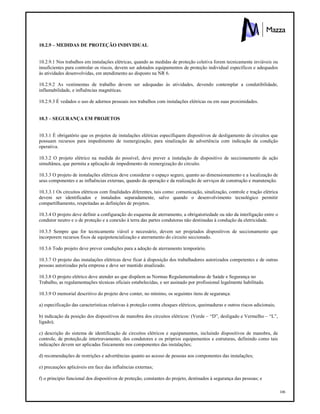 106
10.2.9 – MEDIDAS DE PROTEÇÃO INDIVIDUAL
10.2.9.1 Nos trabalhos em instalações elétricas, quando as medidas de proteção coletiva forem tecnicamente inviáveis ou
insuficientes para controlar os riscos, devem ser adotados equipamentos de proteção individual específicos e adequados
às atividades desenvolvidas, em atendimento ao disposto na NR 6.
10.2.9.2 As vestimentas de trabalho devem ser adequadas às atividades, devendo contemplar a condutibilidade,
inflamabilidade, e influências magnéticas.
10.2.9.3 É vedados o uso de adornos pessoais nos trabalhos com instalações elétricas ou em suas proximidades.
10.3 – SEGURANÇA EM PROJETOS
10.3.1 É obrigatório que os projetos de instalações elétricas especifiquem dispositivos de desligamento de circuitos que
possuam recursos para impedimento de reenergização, para sinalização de advertência com indicação da condição
operativa.
10.3.2 O projeto elétrico na medida do possível, deve prever a instalação de dispositivo de seccionamento de ação
simultânea, que permita a aplicação de impedimento de reenergização do circuito.
10.3.3 O projeto de instalações elétricas deve considerar o espaço seguro, quanto ao dimensionamento e a localização de
seus componentes e as influências externas, quando da operação e da realização de serviços de construção e manutenção.
10.3.3.1 Os circuitos elétricos com finalidades diferentes, tais como: comunicação, sinalização, controle e tração elétrica
devem ser identificados e instalados separadamente, salvo quando o desenvolvimento tecnológico permitir
compartilhamento, respeitadas as definições de projetos.
10.3.4 O projeto deve definir a configuração do esquema de aterramento, a obrigatoriedade ou não da interligação entre o
condutor neutro e o de proteção e a conexão à terra das partes condutoras não destinadas à condução da eletricidade.
10.3.5 Sempre que for tecnicamente viável e necessário, devem ser projetados dispositivos de seccionamento que
incorporem recursos fixos de equipotencialização e aterramento do circuito seccionado.
10.3.6 Todo projeto deve prever condições para a adoção de aterramento temporário.
10.3.7 O projeto das instalações elétricas deve ficar à disposição dos trabalhadores autorizados competentes e de outras
pessoas autorizadas pela empresa e deve ser mantido atualizado.
10.3.8 O projeto elétrico deve atender ao que dispõem as Normas Regulamentadoras de Saúde e Segurança no
Trabalho, as regulamentações técnicas oficiais estabelecidas, e ser assinado por profissional legalmente habilitado.
10.3.9 O memorial descritivo do projeto deve conter, no mínimo, os seguintes itens de segurança:
a) especificação das características relativas à proteção contra choques elétricos, queimaduras e outros riscos adicionais;
b) indicação da posição dos dispositivos de manobra dos circuitos elétricos: (Verde – “D”, desligado e Vermelho – “L”,
ligado);
c) descrição do sistema de identificação de circuitos elétricos e equipamentos, incluindo dispositivos de manobra, de
controle, de proteção,de intertravamento, dos condutores e os próprios equipamentos e estruturas, definindo como tais
indicações devem ser aplicadas fisicamente nos componentes das instalações;
d) recomendações de restrições e advertências quanto ao acesso de pessoas aos componentes das instalações;
e) precauções aplicáveis em face das influências externas;
f) o principio funcional dos dispositivos de proteção, constantes do projeto, destinados à segurança das pessoas; e
 
