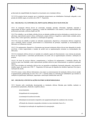 107
g) descrição da compatibilidade dos dispositivos de proteção com a instalação elétrica.
10.3.10 Os projetos devem assegurar que as instalações proporcionem aos trabalhadores iluminação adequada e uma
posição de trabalho segura, de acordo com a NR 17 – Ergonomia.
10.4 – SEGURANÇA NA CONSTRUÇÃO, MONTAGEM, OPERAÇÃO E MANUTENÇÃO
10.4.1 As instalações elétricas devem ser construídas, montadas, operadas, reformadas, ampliadas, reparadas e
inspecionadas de forma a garantir a segurança e a saúde dos trabalhadores e dos usuários, e serem supervisionadas por
profissional autorizado, conforme dispõe esta NR.
10.4.2 Nos trabalhos e nas atividades referidas devem ser adotadas medidas preventivas destinadas ao controle dos riscos
adicionais, especialmente quanto à altura, confinamento, campos elétricos e magnéticos, explosividade, umidade, poeira,
fauna e flora e outros agravantes, adotando-se a sinalização de segurança.
10.4.3 Nos locais de trabalho só podem ser utilizados equipamentos, dispositivos e ferramentas elétricas compatíveis
com a instalação elétrica existente, preservando-se as características de proteção, respeitadas as recomendações do
fabricante e as influencias externas.
10.4.3.1 Os equipamentos, dispositivos e ferramentas que possuam isolamento elétrico devem estar adequados às tensões
envolvida, e serem inspecionados e testados de acordo com as regulamentações existentes ou recomendações dos
fabricantes.
10.4.4 As instalações elétricas devem ser mantidas em condições seguras de funcionamento e seus sistemas de proteção
devem ser inspecionados e controlados periodicamente, de acordo com as regulamentações existentes e definições de
projetos.
10.4.4.1 Os locais de serviços elétricos, compartimentos e invólucros de equipamentos e instalações elétricas são
exclusivos para essa finalidade, sendo expressamente proibido utiliza-los para armazenamento ou guarda de quaisquer
objetos.
10.4.5 Para atividades em instalações elétricas deve ser garantida ao trabalhador iluminação adequada e uma posição de
trabalho segura, de acordo com a NR 17 – Ergonomia, de forma que ele disponha dos membros superiores livres para a
realização das tarefas.
10.4.6 Os ensaios e testes elétricos laboratoriais e de campo ou comissionamento de instalações elétricas devem atender
à regulamentação estabelecidas nos itens 10.6 e 10.7, e somente podem ser realizados por trabalhadores que atendam às
condições de qualificação, habilitação, capacitação e autorização estabelecidas nesta NR.
10.5 – SEGURANÇA EM INSTALAÇÕES ELETRICAS DESENERGIZADAS
10.5.1 Somente serão consideradas desenergizadas as instalações elétricas liberadas para trabalho, mediante os
procedimentos apropriados, obedecida a seqüência abaixo:
a)seccionamento;
b)impedimento de reenergização ;
c)constatação da ausência de tensão;
d)Instalação de aterramento temporário com equipotencialização dos condutores dos circuitos;
e)Proteção dos elementos energizados existentes na zona controlada (Anexo I); e
f) instalação da sinalização de impedimento de reenergização .
 