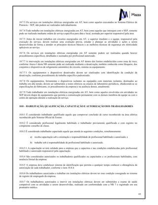 109
10.7.3 Os serviços em instalações elétricas energizadas em AT, bem como aqueles executados no Sistema Elétrico de
Potencia – SEP, não podem ser realizados individualmente.
10.7.4 Todo trabalho em instalações elétricas energizadas em AT, bem como aquelas que interajam com o SEP, somente
pode ser realizado mediante ordem de serviço especifica para data e local, assinada por superior responsável pela área.
10.7.5 Antes de iniciar trabalhos em circuitos energizados em AT, o superior imediato e a equipe, responsável pela
execução do serviço, devem realizar uma avaliação previa, estudar e planejar as atividades e ações a serem
desenvolvidas de forma a atender os princípios técnicos básicos e as melhores técnicas de segurança em eletricidade
aplicáveis ao serviço.
10.7.6 Os serviços em instalações elétricas energizadas em AT somente podem ser realizados quando houver
procedimentos específicos, detalhados e assinados por profissional autorizado.
10.7.7 A intervenção em instalações elétricas energizadas em AT dentro dos limites estabelecidos como zona de risco,
conforme Anexo I desta NR somente pode ser realizada mediante a desativação, também conhecida como bloqueio, dos
conjuntos e dispositivos de religamento automático do circuito, sistema ou equipamento.
10.7.7.1 Os equipamentos e dispositivos desativados devem ser sinalizados com identificação da condição da
desativação, conforme procedimento de trabalho especifico padronizado.
10.7.8 Os equipamentos, ferramentas e dispositivos isolantes ou equipados com materiais isolantes, destinados ao
trabalho em alta tensão, devem ser submetidos a testes elétricos ou ensaios de laboratório periódicos, obedecendo-se as
especificações do fabricante, os procedimentos da empresa e na ausência desses, anualmente.
10.7.9 Todo trabalhador em instalações elétricas energizadas em AT, bem como aqueles envolvidos em atividades no
SEP devem dispor de equipamento que permita a comunicação permanente com os demais membros da equipe ou com o
centro de operação durante a realização do serviço.
10.8 – HABILITAÇÃO, QUALIFICAÇÃO, CAPACITAÇÃO E AUTORIZAÇÃO DOS TRABALHADORES
10.8.1 É considerado trabalhador qualificado aquele que comprovar conclusão de curso reconhecido na área elétrica
reconhecido pelo Sistema Oficial de Ensino.
10.8.2 É considerado profissional legalmente habilitado o trabalhador previamente qualificado e com registro no
competente conselho de classe.
10.8.3 É considerado trabalhador capacitado aquele que atenda às seguintes condições, simultaneamente:
a) receba capacitação sob a orientação e responsabilidade de profissional habilitado e autorizado; e
b) trabalhe sob a responsabilidade de profissional habilitado e autorizado.
10.8.3.1 A capacitação só terá validade para a empresa que o capacitou e nas condições estabelecidas pelo profissional
habilitado e autorizado responsável pela capacitação.
10.8.4 São considerados autorizados os trabalhadores qualificados ou capacitados e os profissionais habilitados, com
anuência formal da empresa.
10.8.5 A empresa deve estabelecer sistema de identificação que permita a qualquer tempo conhecer a abrangência da
autorização de cada trabalhador, conforme o item 10.8.4.
10.8.6 Os trabalhadores autorizados a trabalhar em instalações elétricas devem ter essa condição consignada no sistema
de registro de empregado da empresa.
10.8.7 Os trabalhadores autorizados a intervir em instalações elétricas devem ser submetidos a exame de saúde
compatível com as atividades a serem desenvolvidas, realizado em conformidade com a NR 7 e registrado em seu
prontuário médico.
 