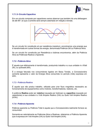 11
1.7.1.3- Circuito Capacitivo
Em um circuito composto por capacitores vamos observar que também há uma defasagem
de até 90º, só que a corrente será sempre adiantada em relação à tensão.
Se um circuito for constituído só por resistência (resistivo), encontramos uma energia que
é transformada em outras formas de energia, denominada Potência Útil ou Potência Ativa.
Se um circuito for constituído por Resistência e bobinas encontramos, além da Potência
Ativa as Potências Reativa e Aparente.
1.7.2 - Potência Ativa
É aquela que efetivamente é transformada, produzindo trabalho e a sua unidade é o Watt
(W), ou quilowatt (kW).
È a energia faturada nos consumidores ligados em Baixa Tensão, a Concessionária
somente apresenta o valor da Energia Ativa consumida no período (mês) expressa em
kWh.
1.7.3 - Potência Reativa
É aquela que não produz trabalho, utilizada para criar fluxo magnético necessário ao
funcionamento de equipamentos como motores, transformadores, reatores, etc.
A potência Reativa pode ser indutiva (causada por bobinas) ou capacitiva (causada por
capacitores) e sua unidade é o Volt Ampére Reativo (VAr) ou Quilo Volt Ampére Reativo
(kVAr).
1.7.4 - Potência Aparente
Potência aparente ou Potência Total é aquela que a Concessionária realmente fornece ao
consumidor.
Somando-se vetorialmente as Potências Ativa e Reativas, obteremos a Potência Aparente
que é expressa em Volt Ampére (VA) ou Quilo Volt Ampére (kVA).
 