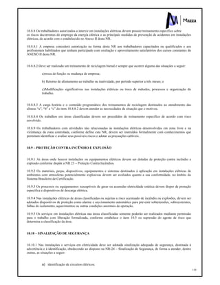 110
10.8.8 Os trabalhadores autorizados a intervir em instalações elétricas devem possuir treinamento especifico sobre
os riscos decorrentes do emprego da energia elétrica e as principais medidas de prevenção de acidentes em instalações
elétricas, de acordo com o estabelecido no Anexo II desta NR.
10.8.8.1 A empresa concederá autorização na forma desta NR aos trabalhadores capacitados ou qualificados e aos
profissionais habilitados que tenham participado com avaliação e aproveitamento satisfatórios dos cursos constantes do
ANEXO II desta NR.
10.8.8.2 Deve ser realizado um treinamento de reciclagem bienal e sempre que ocorrer alguma das situações a seguir:
a)troca de função ou mudança de empresa;
b) Retorno de afastamento ao trabalho ou inatividade, por período superior a três meses; e
c)Modificações significativas nas instalações elétricas ou troca de métodos, processos e organização do
trabalho.
10.8.8.3 A carga horária e o conteúdo programático dos treinamentos de reciclagem destinados ao atendimento das
alíneas “a”, “b” e “c” do item 10.8.8.2 devem atender as necessidades da situação que o motivou.
10.8.8.4 Os trabalhos em áreas classificadas devem ser precedidos de treinamento especifico de acordo com risco
envolvido.
10.8.9 Os trabalhadores com atividades não relacionadas às instalações elétricas desenvolvidas em zona livre e na
vizinhança da zona controlada, conforme define esta NR, devem ser instruídos formalmente com conhecimentos que
permitam identificar e avaliar seus possíveis riscos e adotar as precauções cabíveis.
10.9 – PROTEÇÃO CONTRA INCÊNDIO E EXPLOSÃO
10.9.1 As áreas onde houver instalações ou equipamentos elétricos devem ser dotadas de proteção contra incêndio e
explosão conforme dispõe a NR 23 – Proteção Contra Incêndios.
10.9.2 Os materiais, peças, dispositivos, equipamentos e sistemas destinados à aplicação em instalações elétricas de
ambientes com atmosferas potencialmente explosivas devem ser avaliados quanto a sua conformidade, no âmbito do
Sistema Brasileiro de Certificação.
10.9.3 Os processos ou equipamentos susceptíveis de gerar ou acumular eletricidade estática devem dispor de proteção
especifica e dispositivos de descarga elétrica.
10.9.4 Nas instalações elétricas de áreas classificadas ou sujeitas a risco acentuado de incêndio ou explosões, devem ser
adotados dispositivos de proteção como alarme e seccionamento automático para prevenir sobretensões, sobrecorrentes,
falhas de isolamento, aquecimentos ou outras condições anormais de operação.
10.9.5 Os serviços em instalações elétricas nas áreas classificadas somente poderão ser realizados mediante permissão
para o trabalho com liberação formalizada, conforme estabelece o item 10.5 ou supressão do agente de risco que
determina a classificação da área.
10.10 – SINALIZAÇÃO DE SEGURANÇA
10.10.1 Nas instalações e serviços em eletricidade deve ser adotada sinalização adequada de segurança, destinada à
advertência e à identificação, obedecendo ao disposto na NR-26 – Sinalização de Segurança, de forma a atender, dentre
outras, as situações a seguir:
a) identificação de circuitos elétricos;
 
