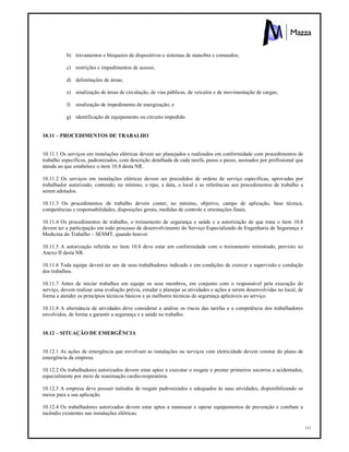 111
b) travamentos e bloqueios de dispositivos e sistemas de manobra e comandos;
c) restrições e impedimentos de acesso;
d) delimitações de áreas;
e) sinalização de áreas de circulação, de vias públicas, de veículos e de movimentação de cargas;
f) sinalização de impedimento de energização; e
g) identificação de equipamento ou circuito impedido.
10.11 – PROCEDIMENTOS DE TRABALHO
10.11.1 Os serviços em instalações elétricas devem ser planejados e realizados em conformidade com procedimentos de
trabalho específicos, padronizados, com descrição detalhada de cada tarefa, passo a passo, assinados por profissional que
atenda ao que estabelece o item 10.8 desta NR.
10.11.2 Os serviços em instalações elétricas devem ser precedidos de ordens de serviço especificas, aprovadas por
trabalhador autorizado, contendo, no mínimo, o tipo, a data, o local e as referências aos procedimentos de trabalho a
serem adotados.
10.11.3 Os procedimentos de trabalho devem conter, no mínimo, objetivo, campo de aplicação, base técnica,
competências e responsabilidades, disposições gerais, medidas de controle e orientações finais.
10.11.4 Os procedimentos de trabalho, o treinamento de segurança e saúde e a autorização de que trata o item 10.8
devem ter a participação em todo processo de desenvolvimento do Serviço Especializado de Engenharia de Segurança e
Medicina do Trabalho – SESMT, quando houver.
10.11.5 A autorização referida no item 10.8 deve estar em conformidade com o treinamento ministrado, previsto no
Anexo II desta NR.
10.11.6 Toda equipe deverá ter um de seus trabalhadores indicado e em condições de exercer a supervisão e condução
dos trabalhos.
10.11.7 Antes de iniciar trabalhos em equipe os seus membros, em conjunto com o responsável pela execução do
serviço, devem realizar uma avaliação prévia, estudar e planejar as atividades e ações a serem desenvolvidas no local, de
forma a atender os princípios técnicos básicos e as melhores técnicas de segurança aplicáveis ao serviço.
10.11.8 A alternância de atividades deve considerar a análise os riscos das tarefas e a competência dos trabalhadores
envolvidos, de forma a garantir a segurança e a saúde no trabalho.
10.12 – SITUAÇÃO DE EMERGÊNCIA
10.12.1 As ações de emergência que envolvam as instalações ou serviços com eletricidade devem constar do plano de
emergência da empresa.
10.12.2 Os trabalhadores autorizados devem estar aptos a executar o resgate e prestar primeiros socorros a acidentados,
especialmente por meio de reanimação cardio-respiratória.
10.12.3 A empresa deve possuir métodos de resgate padronizados e adequados às suas atividades, disponibilizando os
meios para a sua aplicação.
10.12.4 Os trabalhadores autorizados devem estar aptos a manusear e operar equipamentos de prevenção e combate a
incêndio existentes nas instalações elétricas.
 