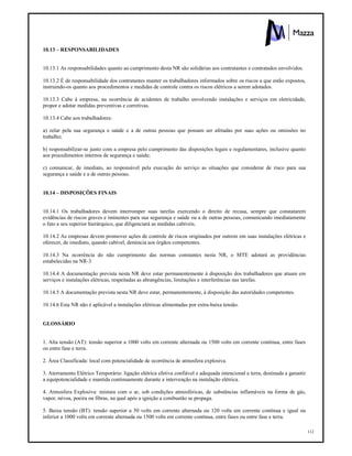 112
10.13 – RESPONSABILIDADES
10.13.1 As responsabilidades quanto ao cumprimento desta NR são solidárias aos contratantes e contratados envolvidos.
10.13.2 É de responsabilidade dos contratantes manter os trabalhadores informados sobre os riscos a que estão expostos,
instruindo-os quanto aos procedimentos e medidas de controle contra os riscos elétricos a serem adotados.
10.13.3 Cabe à empresa, na ocorrência de acidentes de trabalho envolvendo instalações e serviços em eletricidade,
propor e adotar medidas preventivas e corretivas.
10.13.4 Cabe aos trabalhadores:
a) zelar pela sua segurança e saúde e a de outras pessoas que possam ser afetadas por suas ações ou omissões no
trabalho;
b) responsabilizar-se junto com a empresa pelo cumprimento das disposições legais e regulamentares, inclusive quanto
aos procedimentos internos de segurança e saúde;
c) comunicar, de imediato, ao responsável pela execução do serviço as situações que considerar de risco para sua
segurança e saúde e a de outras pessoas.
10.14 – DISPOSIÇÕES FINAIS
10.14.1 Os trabalhadores devem interromper suas tarefas exercendo o direito de recusa, sempre que constatarem
evidências de riscos graves e iminentes para sua segurança e saúde ou a de outras pessoas, comunicando imediatamente
o fato a seu superior hierárquico, que diligenciará as medidas cabíveis.
10.14.2 As empresas devem promover ações de controle de riscos originados por outrem em suas instalações elétricas e
oferecer, de imediato, quando cabível, denúncia aos órgãos competentes.
10.14.3 Na ocorrência do não cumprimento das normas constantes nesta NR, o MTE adotará as providências
estabelecidas na NR-3.
10.14.4 A documentação prevista nesta NR deve estar permanentemente à disposição dos trabalhadores que atuam em
serviços e instalações elétricas, respeitadas as abrangências, limitações e interferências nas tarefas.
10.14.5 A documentação prevista nesta NR deve estar, permanentemente, à disposição das autoridades competentes.
10.14.6 Esta NR não é aplicável a instalações elétricas alimentadas por extra-baixa tensão.
GLOSSÁRIO
1. Alta tensão (AT): tensão superior a 1000 volts em corrente alternada ou 1500 volts em corrente contínua, entre fases
ou entre fase e terra.
2. Área Classificada: local com potencialidade de ocorrência de atmosfera explosiva.
3. Aterramento Elétrico Temporário: ligação elétrica efetiva confiável e adequada intencional a terra, destinada a garantir
a equipotencialidade e mantida continuamente durante a intervenção na instalação elétrica.
4. Atmosfera Explosiva: mistura com o ar, sob condições atmosféricas, de substâncias inflamáveis na forma de gás,
vapor, névoa, poeira ou fibras, na qual após a ignição a combustão se propaga.
5. Baixa tensão (BT): tensão superior a 50 volts em corrente alternada ou 120 volts em corrente contínua e igual ou
inferior a 1000 volts em corrente alternada ou 1500 volts em corrente contínua, entre fases ou entre fase e terra.
 