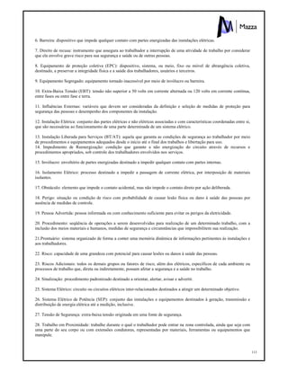 113
6. Barreira: dispositivo que impede qualquer contato com partes energizadas das instalações elétricas.
7. Direito de recusa: instrumento que assegura ao trabalhador a interrupção de uma atividade de trabalho por considerar
que ela envolve grave risco para sua segurança e saúde ou de outras pessoas.
8. Equipamento de proteção coletiva (EPC): dispositivo, sistema, ou meio, fixo ou móvel de abrangência coletiva,
destinado, a preservar a integridade física e a saúde dos trabalhadores, usuários e terceiros.
9. Equipamento Segregado: equipamento tornado inacessível por meio de invólucro ou barreira.
10. Extra-Baixa Tensão (EBT): tensão não superior a 50 volts em corrente alternada ou 120 volts em corrente contínua,
entre fases ou entre fase e terra.
11. Influências Externas: variáveis que devem ser consideradas da definição e seleção de medidas de proteção para
segurança das pessoas e desempenho dos componentes da instalação.
12. Instalação Elétrica: conjunto das partes elétricas e não elétricas associadas e com características coordenadas entre si,
que são necessárias ao funcionamento de uma parte determinada de um sistema elétrico.
13. Instalação Liberada para Serviços (BT/AT): aquela que garanta as condições de segurança ao trabalhador por meio
de procedimentos e equipamentos adequados desde o início até o final dos trabalhos e libertação para uso.
14. Impedimento de Reenergização: condição que garante a não energização do circuito através de recursos e
procedimentos apropriados, sob controle dos trabalhadores envolvidos nos serviços.
15. Invólucro: envoltório de partes energizadas destinado a impedir qualquer contato com partes internas.
16. Isolamento Elétrico: processo destinado a impedir a passagem de corrente elétrica, por interposição de materiais
isolantes.
17. Obstáculo: elemento que impede o contato acidental, mas não impede o contato direto por ação deliberada.
18. Perigo: situação ou condição de risco com probabilidade de causar lesão física ou dano à saúde das pessoas por
ausência de medidas de controle.
19. Pessoa Advertida: pessoa informada ou com conhecimento suficiente para evitar os perigos da eletricidade.
20. Procedimento: seqüência de operações a serem desenvolvidas para realização de um determinado trabalho, com a
inclusão dos meios materiais e humanos, medidas de segurança e circunstâncias que impossibilitem sua realização.
21.Prontuário: sistema organizado de forma a conter uma memória dinâmica de informações pertinentes às instalações e
aos trabalhadores.
22. Risco: capacidade de uma grandeza com potencial para causar lesões ou danos à saúde das pessoas.
23. Riscos Adicionais: todos os demais grupos ou fatores de risco, além dos elétricos, específicos de cada ambiente ou
processos de trabalho que, direta ou indiretamente, possam afetar a segurança e a saúde no trabalho.
24. Sinalização: procedimento padronizado destinado a orientar, alertar, avisar e advertir.
25. Sistema Elétrico: circuito ou circuitos elétricos inter-relacionados destinados a atingir um determinado objetivo.
26. Sistema Elétrico de Potência (SEP): conjunto das instalações e equipamentos destinados à geração, transmissão e
distribuição de energia elétrica até a medição, inclusive.
27. Tensão de Segurança: extra-baixa tensão originada em uma fonte de segurança.
28. Trabalho em Proximidade: trabalho durante o qual o trabalhador pode entrar na zona controlada, ainda que seja com
uma parte do seu corpo ou com extensões condutoras, representadas por materiais, ferramentas ou equipamentos que
manipule.
 