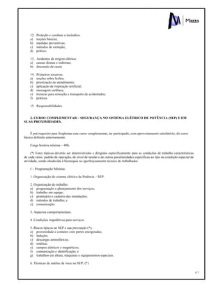 117
12. Proteção e combate a incêndios:
a) noções básicas;
b) medidas preventivas;
c) métodos de extinção;
d) prática;
13. Acidentes de origem elétrica:
a) causas diretas e indiretas;
b) discussão de casos
14. Primeiros socorros:
a) noções sobre lesões;
b) priorização do atendimento;
c) aplicação de respiração artificial;
d) massagem cardíaca;
e) técnicas para remoção e transporte de acidentados;
f) práticas.
15. Responsabilidades.
2. CURSO COMPLEMENTAR – SEGURANÇA NO SISTEMA ELÉTRICO DE POTÊNCIA (SEP) E EM
SUAS PROXIMIDADES.
É pré-requisito para freqüentar este curso complementar, ter participado, com aproveitamento satisfatório, do curso
básico definido anteriormente.
Carga horária mínima – 40h.
(*) Estes tópicos deverão ser desenvolvidos e dirigidos especificamente para as condições de trabalho características
de cada ramo, padrão de operação, de nível de tensão e de outras peculiaridades específicas ao tipo ou condição especial de
atividade, sendo obedecida à hierarquia no aperfeiçoamento técnico do trabalhador.
I – Programação Mínima:
1. Organização do sistema elétrico de Potência – SEP.
2. Organização do trabalho:
a) programação e planejamento dos serviços;
b) trabalho em equipe;
c) prontuário e cadastro das instalações;
d) métodos de trabalho; e
e) comunicação.
3. Aspectos comportamentais.
4. Condições impeditivas para serviços.
5. Riscos típicos no SEP e sua prevenção (*);
a) proximidade e contatos com partes energizadas;
b) indução;
c) descargas atmosféricas;
d) estática;
e) campos elétricos e magnéticos;
f) comunicação e identificação; e
g) trabalhos em altura, máquinas e equipamentos especiais.
6. Técnicas de análise de risco no SEP. (*)
 