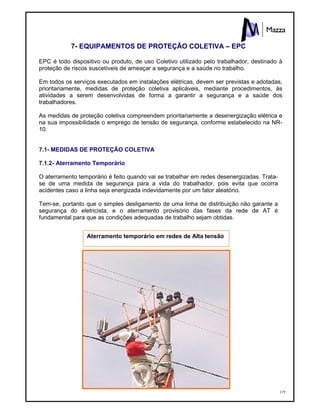 119
7- EQUIPAMENTOS DE PROTEÇÃO COLETIVA – EPC
EPC é todo dispositivo ou produto, de uso Coletivo utilizado pelo trabalhador, destinado à
proteção de riscos suscetíveis de ameaçar a segurança e a saúde no trabalho.
Em todos os serviços executados em instalações elétricas, devem ser previstas e adotadas,
prioritariamente, medidas de proteção coletiva aplicáveis, mediante procedimentos, às
atividades a serem desenvolvidas de forma a garantir a segurança e a saúde dos
trabalhadores.
As medidas de proteção coletiva compreendem prioritariamente a desenergização elétrica e
na sua impossibilidade o emprego de tensão de segurança, conforme estabelecido na NR-
10.
7.1- MEDIDAS DE PROTEÇÃO COLETIVA
7.1.2- Aterramento Temporário
O aterramento temporário é feito quando vai se trabalhar em redes desenergizadas. Trata-
se de uma medida de segurança para a vida do trabalhador, pois evita que ocorra
acidentes caso a linha seja energizada indevidamente por um fator aleatório.
Tem-se, portanto que o simples desligamento de uma linha de distribuição não garante a
segurança do eletricista, e o aterramento provisório das fases da rede de AT é
fundamental para que as condições adequadas de trabalho sejam obtidas.
Aterramento temporário em redes de Alta tensão
 