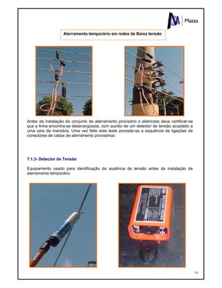 120
Antes da instalação do conjunto de aterramento provisório o eletricista deve certificar-se
que a linha encontra-se desenergizada, com auxílio de um detector de tensão acoplado a
uma vara de manobra. Uma vez feito este teste procede-se a sequência de ligações de
conectores de cabos de aterramento provisórios:
7.1.3- Detector de Tensão
Equipamento usado para identificação de ausência de tensão antes da instalação de
aterramento temporário.
Aterramento temporário em redes de Baixa tensão
 