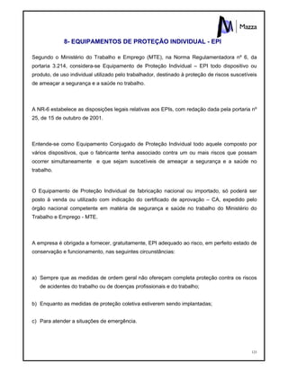123
8- EQUIPAMENTOS DE PROTEÇÃO INDIVIDUAL - EPI
Segundo o Ministério do Trabalho e Emprego (MTE), na Norma Regulamentadora nº 6, da
portaria 3.214, considera-se Equipamento de Proteção Individual – EPI todo dispositivo ou
produto, de uso individual utilizado pelo trabalhador, destinado à proteção de riscos suscetíveis
de ameaçar a segurança e a saúde no trabalho.
A NR-6 estabelece as disposições legais relativas aos EPIs, com redação dada pela portaria nº
25, de 15 de outubro de 2001.
Entende-se como Equipamento Conjugado de Proteção Individual todo aquele composto por
vários dispositivos, que o fabricante tenha associado contra um ou mais riscos que possam
ocorrer simultaneamente e que sejam suscetíveis de ameaçar a segurança e a saúde no
trabalho.
O Equipamento de Proteção Individual de fabricação nacional ou importado, só poderá ser
posto à venda ou utilizado com indicação do certificado de aprovação – CA, expedido pelo
órgão nacional competente em matéria de segurança e saúde no trabalho do Ministério do
Trabalho e Emprego - MTE.
A empresa é obrigada a fornecer, gratuitamente, EPI adequado ao risco, em perfeito estado de
conservação e funcionamento, nas seguintes circunstâncias:
a) Sempre que as medidas de ordem geral não ofereçam completa proteção contra os riscos
de acidentes do trabalho ou de doenças profissionais e do trabalho;
b) Enquanto as medidas de proteção coletiva estiverem sendo implantadas;
c) Para atender a situações de emergência.
 