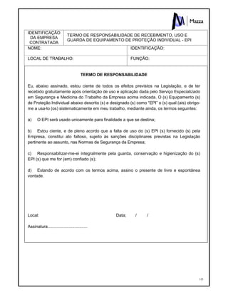 125
IDENTIFICAÇÃO
DA EMPRESA
CONTRATADA
TERMO DE RESPONSABILIDADE DE RECEBIMENTO, USO E
GUARDA DE EQUIPAMENTO DE PROTEÇÂO INDIVIDUAL - EPI
NOME: IDENTIFICAÇÃO:
LOCAL DE TRABALHO: FUNÇÃO:
TERMO DE RESPONSABILIDADE
Eu, abaixo assinado, estou ciente de todos os efeitos previstos na Legislação, e de ter
recebido gratuitamente após orientação de uso e aplicação dada pelo Serviço Especializado
em Segurança e Medicina do Trabalho da Empresa acima indicada. O (s) Equipamento (s)
de Proteção Individual abaixo descrito (s) e designado (s) como “EPI” o (s) qual (ais) obrigo-
me a usa-lo (os) sistematicamente em meu trabalho, mediante ainda, os termos seguintes:
a) O EPI será usado unicamente para finalidade a que se destina;
b) Estou ciente, e de pleno acordo que a falta de uso do (s) EPI (s) fornecido (s) pela
Empresa, constitui ato faltoso, sujeito às sanções disciplinares previstas na Legislação
pertinente ao assunto, nas Normas de Segurança da Empresa;
c) Responsabilizar-me-ei integralmente pela guarda, conservação e higienização do (s)
EPI (s) que me for (em) confiado (s);
d) Estando de acordo com os termos acima, assino o presente de livre e espontânea
vontade.
Local: Data; / /
Assinatura..................................
 