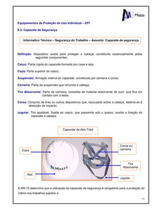126
Equipamentos de Proteção de Uso Individual – EPI
8.3- Capacete de Segurança
Informativo Técnico – Segurança do Trabalho – Assunto: Capacete de segurança.
Definição: Dispositivo usado para proteger a cabeça, constituído essencialmente pelos
seguintes componentes:
Casco: Parte rígida do capacete formada por copa e aba;
Copa: Parte superior do casco;
Suspensão: Armação interna do capacete, constituída por carneira e coroa;
Carneira: Parte da suspensão que circunda a cabeça;
Tira Absorvente: Parte da carneira, revestida de material absorvente de suor, que fica em
contato com a testa;
Coroa: Conjunto de tiras ou outros dispositivos que, repousado sobre a cabeça, destina-se à
absorção de impacto;
Jugular: Tira ajustável, fixada ao casco, que passando sob o queixo, auxilia a fixação do
capacete à cabeça.
A NR-10 determina que a utilização do capacete de segurança é obrigatória para a proteção do
crânio nos trabalhos sujeitos a:
Capacete de Aba Total
Coroa ou
carneira
Jugular
Copa
Tira
Absorvente
Aba
 