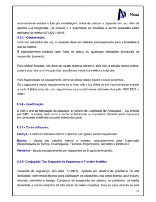 128
recomenda-se ensaiar o lote por amostragem, antes de colocar o capacete em uso, afim de
garantir sua integridade. Os ensaios e a quantidade de amostras a serem ensaiadas estão
definidos na norma NBR 8221-ABNT.
8.3.3 - Conservação:
Uma vez colocados em uso, o capacete deve ser utilizado exclusivamente para a finalidade a
que se destina.
É expressamente proibido fazer furos no casco, ou quaisquer alterações estruturais na
suspensão (carneira).
Para efetuar limpeza, não deve ser usado material abrasivo, pois com a adoção dessa prática,
poderá acarretar a diminuição das resistências mecânica e elétrica originais.
Para higienização do equipamento, deve-se utilizar sabão neutro e secar à sombra.
Se o capacete é usado regularmente ao ar livre, sob a luz direta do sol, recomenda-se ensaiar
a cada 3 (três) anos de uso, seguindo-se os procedimentos estabelecidos pela NBR 8221 –
ABNT.
8.3.4 - Identificação:
O mês e ano de fabricação do capacete, o número de Certificado de Aprovação – CA emitido
pelo MTE, a classe, bem como o nome do fabricante ou importador deverão estar impressos
em caracteres indeléveis na parte interna do casco.
8.3.5 - Cores utilizadas:
Laranja – Usado em trabalho interno e externo (uso geral), exceto Supervisão:
Branca – Usado em trabalho interno e externo, exclusivamente pela Supervisão
(Responsáveis de Turma, Encarregados, Técnicos, Engenheiros, Gerentes e Diretores);
Vermelha – Usado exclusivamente por integrantes de Brigada de Incêndio.
8.3.6- Conjugado Tipo Capacete de Segurança e Protetor Auditivo
Capacete de segurança, tipo ABA FRONTAL, injetado em plástico de polietileno de alta
densidade, com fendas laterais para acoplagem de acessórios, nas cores branca, azul escuro,
amarela, vermelha e laranja. Composto de suspensão em plástico de polietileno de média
densidade e coroa composta de três cintas de náilon cruzadas, fixas ao caco através de seis
 