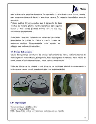 129
pontos de encaixe, com tira absorvente de suor confeccionada de espuma e fixa na carneira,
com ou sem regulagem de tamanho através de catraca. Ao capacete é acoplado o seguinte
acessório:
Protetor auditivo Circum-auricular, que é composto de duas
conchas de material plástico rígido preenchidas com espuma
fixadas a duas hastes plásticas móveis, que por sua vez,
encaixa nas fendas laterais.
Proteção da cabeça do usuário contra impactos e perfurações
provenientes de quedas de objetos e quando dotados de
protetores auditivos Circum-Auricular pode também ser
utilizado para proteção contra ruídos.
8.4- Óculos de Segurança
Óculos de segurança, constituídos de armação convencional de náilon, protetores laterais de
material plástico multiperfurado, transparente, haste tipo espátula de náilon ou meias hastes de
náilon, lentes de policarbonato incolor, verde claro ou verde escuro.
Proteção dos olhos do usuário, contra impactos de partículas volantes multidirecionais e
luminosidade intensa frontal, quando utilizados com as lentes verdes.
8.4.1- Higienização
• Lavar com água e sabão neutro;
• Secar com papel absorvente.
OBS.: O papel não poderá ser friccionado na lente para não riscá-la.
 