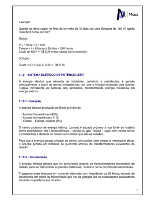13
Exemplo:
Quanto se deve pagar no final de um mês de 30 dias por uma lâmpada de 100 W ligada
durante 8 horas por dia?
Dados:
P = 100 W = 0,1 KW
Tempo = t = 8 horas x 30 dias = 240 horas
Custo do KWh = R$ 0,24 (valor usado como exemplo)
Solução:
Custo = 0,1 x 240 x 0,24 = R$ 5,76
1.10 – SISTEMA ELÉTRICO DE POTÊNCIA (SEP)
A energia elétrica que alimenta as indústrias, comércio e residências, é gerada
principalmente a partir de usinas hidroelétricas, em que a energia originada pela quedas
d´água, movimenta as turbinas dos geradores, transformando energia mecânica em
energia elétrica.
1.10.1 - Geração
A energia elétrica produzida no Brasil provém de:
- Usinas hidroelétricas (80%)
- Usinas termoelétricas (11%)
- Outras – Eólicas, nuclear (9%)
O centro produtor de energia elétrica (usinas) é situado próximo a sua fonte de matéria
prima (hidrelétrica- rios / termoelétricas – carvão ou gás / eólica – lugar com ventos fortes
e constantes) e distante do centro consumidor que são as cidades.
Para que a energia gerada chegue ao centro consumidor sem perdas é necessário elevar
a energia gerada em milhares de quilovolts através de transformadores elevadores de
tensão.
1.10.2 - Transmissão
A energia elétrica gerada que foi aumentada através de transformadores elevadores de
tensão, para ser transmitida a grandes distâncias, recebe o nome de linha de transmissão.
Transporte esse efetuado em corrente alternada com freqüência de 60 Hertz, através de
condutores em torres de transmissão que vai da geração até as subestações abaixadoras
situadas na periferia das cidades.
 