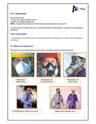131
8.6.1- Higienização
Do protetor facial
• Lavar com água e sabão neutro;
• Secar com papel absorvente.
OBS.: O papel não poderá ser friccionado no protetor para não riscá-lo.
• Evitar atrito nas partes externas, acondicionamento inadequado e contato com substâncias
químicas.
8.6.2- Conservação
• Evitar atrito nas partes externas, acondicionamento inadequado e contato com substâncias
químicas.
8.7- Máscara de Segurança
Proteção das vias respiratórias contra poeira, fumaças, gases e vapores tóxicos.
Respirador
Descartável
Respirador de
Peça Semifacial
Respirador de
Peça Facial
Máscara de Adução de arEquipamentos Autônomos de Ar
 