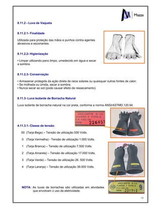 136
8.11.2 - Luva de Vaqueta
8.11.2.1- Finalidade
Utilizada para proteção das mãos e punhos contra agentes
abrasivos e escoriantes.
8.11.2.2- Higienização
• Limpar utilizando pano limpo, umedecido em água e secar
a sombra.
8.11.2.3- Conservação
• Armazenar protegida da ação direta de raios solares ou quaisquer outras fontes de calor;
• Se molhada ou úmida, secar a sombra;
• Nunca secar ao sol (pode causar efeito de ressecamento).
8.11.3- Luva Isolante de Borracha Natural
Luva isolante de borracha natural na cor preta, conforme a norma ANSI/ASTMD.120.94.
4.11.3.1- Classe de tensão:
00 (Tarja Bege) – Tensão de utilização 500 Volts.
0 (Tarja Vermelha) - Tensão de utilização 1.000 Volts.
1 (Tarja Branca) – Tensão de utilização 7.500 Volts.
2 (Tarja Amarela) – Tensão de utilização 17.000 Volts.
3 (Tarja Verde) – Tensão de utilização 26. 500 Volts.
4 (Tarja Laranja) – Tensão de utilização 36.000 Volts.
NOTA: As luvas de borrachas são utilizadas em atividades
que envolvam o uso de eletricidade.
 