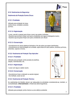 139
8.12- Vestimentas de Segurança
Vestimenta de Proteção Contra Chuva
8.12.1- Finalidade
Utilizada para proteção do corpo
contra chuva, umidade e produto
químico.
8.12.1.2- Higienização
• Lavar, sacudir e passar pano limpo e seco nas partes molhadas;
• Quando sujo de barro limpar com pano umedecido com água e detergente neutro;
• Quando sujo de graxa limpar com pano umedecido com álcool.
8.12.1.3- Conservação
• Acondicionar em sacos plásticos fechados a fim de evitar que sejam danificados;
• Acondicionar em local protegido da umidade, ação direta de raios solares, produtos químicos,
solventes, vapores e fumos.
8.12.2- Vestimenta de Proteção Tipo Apicultor
8.12.2.1- Finalidade
Utilizada para proteção contra picadas de abelhas,
vespas, marimbondos, etc.
8.12.2.1- Higienização
• Lavar com água e sabão neutro.
8.12.2.2- Conservação
• Acondicionar limpo e dobrado na sacola original;
• Se molhado, secar ao sol.
8.12.3- Vestimenta de Proteção Térmica
As vestimentas de trabalho devem ser adequadas às atividades considerando-se, também, a
condutibilidade, inflamabilidade e influências eletromagnéticas.
8.12.3.1- Finalidade
Utilizada para proteção contra chama ou arco elétrico acidental.
 