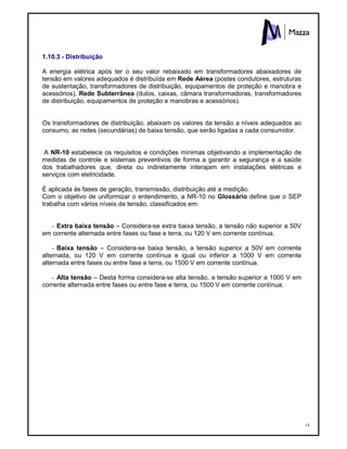 14
1.10.3 - Distribuição
A energia elétrica após ter o seu valor rebaixado em transformadores abaixadores de
tensão em valores adequados é distribuída em Rede Aérea (postes condutores, estruturas
de sustentação, transformadores de distribuição, equipamentos de proteção e manobra e
acessórios), Rede Subterrânea (dutos, caixas, câmara transformadoras, transformadores
de distribuição, equipamentos de proteção e manobras e acessórios).
Os transformadores de distribuição, abaixam os valores da tensão a níveis adequados ao
consumo, as redes (secundárias) de baixa tensão, que serão ligadas a cada consumidor.
A NR-10 estabelece os requisitos e condições mínimas objetivando a implementação de
medidas de controle e sistemas preventivos de forma a garantir a segurança e a saúde
dos trabalhadores que, direta ou indiretamente interajam em instalações elétricas e
serviços com eletricidade.
É aplicada às fases de geração, transmissão, distribuição até a medição.
Com o objetivo de uniformizar o entendimento, a NR-10 no Glossário define que o SEP
trabalha com vários níveis de tensão, classificados em:
- Extra baixa tensão – Considera-se extra baixa tensão, a tensão não superior a 50V
em corrente alternada entre fases ou fase e terra, ou 120 V em corrente contínua.
- Baixa tensão – Considera-se baixa tensão, a tensão superior a 50V em corrente
alternada, ou 120 V em corrente contínua e igual ou inferior a 1000 V em corrente
alternada entre fases ou entre fase e terra, ou 1500 V em corrente contínua.
- Alta tensão – Desta forma considera-se alta tensão, a tensão superior a 1000 V em
corrente alternada entre fases ou entre fase e terra, ou 1500 V em corrente contínua.
 