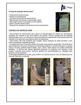 140
A roupa de proteção térmica deve:
- Proporcionar tempo de fuga;
- Reduzir as queimaduras;
- Aumentar as chances de sobrevivência;
- Não derreter nem manter a chama após o flash;
- Não rasgar durante a exposição ao arco elétrico;
- Isolar o usuário contra o calor;
- Proporcionar resistência às chamas de forma permanente.
CUIDADO LEIA ANTES DE USAR
. Este produto foi desenvolvido para reduzir as possibilidades de lesões por queimaduras
causadas por chamas ou por arco elétrico. No entanto, nenhum equipamento de proteção
individual pode, por si só, eliminar os riscos de lesões por queimaduras. Este produto deve ser
utilizado como parte das suas práticas gerais de segurança.
. Este produto não está projetado para proteger contra respingos de metal derretido e nem
contra a exposição a agentes químicos.
. O usuário deve usar o tamanho correto do produto para proteção apropriada. O produto deve
cobrir totalmente os punhos (mangas) e os tornozelos (calças) e, quando necessário, a cabeça
(capuz). Quando existirem fechos (botão, zíper, velcro), estes devem ser usados totalmente
fechados. A DuPont não oferece garantias expressas ou implícitas com respeito a este
produto, incluindo entre outras, nenhuma garantia de comercialização ou utilização para
qualquer uso em particular.
É de responsabilidade do usuário, para verificar se o produto está em boas condições para ser
utilizado. Não retirar a etiqueta.
Categoria de risco 1
ATPV= 6,4 (cal/cm²)
Categoria de risco 2B
ATPV= 18 (cal/cm²)
Categoria de risco 4
ATPV= acima de 40 (cal/cm²)
ETIQUETA
 