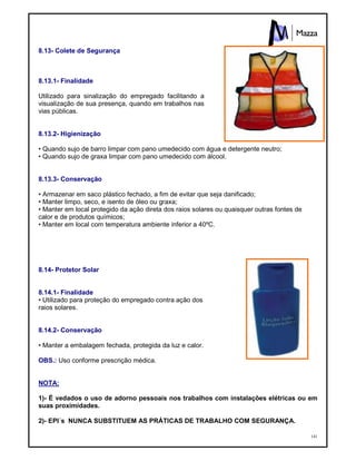 141
8.13- Colete de Segurança
8.13.1- Finalidade
Utilizado para sinalização do empregado facilitando a
visualização de sua presença, quando em trabalhos nas
vias públicas.
8.13.2- Higienização
• Quando sujo de barro limpar com pano umedecido com água e detergente neutro;
• Quando sujo de graxa limpar com pano umedecido com álcool.
8.13.3- Conservação
• Armazenar em saco plástico fechado, a fim de evitar que seja danificado;
• Manter limpo, seco, e isento de óleo ou graxa;
• Manter em local protegido da ação direta dos raios solares ou quaisquer outras fontes de
calor e de produtos químicos;
• Manter em local com temperatura ambiente inferior a 40ºC.
8.14- Protetor Solar
8.14.1- Finalidade
• Utilizado para proteção do empregado contra ação dos
raios solares.
8.14.2- Conservação
• Manter a embalagem fechada, protegida da luz e calor.
OBS.: Uso conforme prescrição médica.
NOTA:
1)- É vedados o uso de adorno pessoais nos trabalhos com instalações elétricas ou em
suas proximidades.
2)- EPI´s NUNCA SUBSTITUEM AS PRÁTICAS DE TRABALHO COM SEGURANÇA.
 