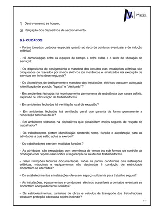 143
f) Destravamento se houver;
g) Religação dos dispositivos de seccionamento.
9.2- CUIDADOS:
- Foram tomados cuidados especiais quanto ao risco de contatos eventuais e de indução
elétrica?
- Há comunicação entre as equipes de campo e entre estas e o setor de liberação do
serviço?
- Os dispositivos de desligamento e manobra dos circuitos das instalações elétricas são
bloqueados ou travados por meios elétricos ou mecânicos e sinalizados na execução de
serviços em linha desenergizada?
- Os dispositivos de desligamento e manobra das instalações elétricas possuem adequada
identificação de posição "ligada" e "desligada"?
- Em ambientes fechados há monitoramento permanente de substância que cause asfixia,
explosão ou intoxicação de trabalhadores?
- Em ambientes fechados há ventilação local de exaustão?
- Em ambientes fechados há ventilação geral que garanta de forma permanente a
renovação contínua do ar?
- Em ambientes fechados há dispositivos que possibilitem meios seguros de resgate do
trabalhador?
- Os trabalhadores portam identificação contendo nome, função e autorização para as
atividades a que estão aptos a exercer?
- Os trabalhadores exercem múltiplas funções?
- As atividades são executadas com premência de tempo ou sob formas de controle da
produção com repercussão sobre a segurança ou saúde dos trabalhadores?
- Salvo restrições técnicas documentadas, todas as partes condutoras das instalações
elétricas, máquinas e equipamentos não destinadas à condução de eletricidade
encontram-se aterradas?
- Os estabelecimentos e instalações oferecem espaço suficiente para trabalho seguro?
- As instalações, equipamentos e condutores elétricos acessíveis a contatos eventuais se
encontram adequadamente isolados?
- Os estabelecimentos, canteiros de obras e veículos de transporte dos trabalhadores
possuem proteção adequada contra incêndio?
 