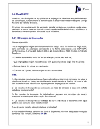 144
9.3- TRANSPORTE
O veículo para transporte de equipamentos e empregados deve estar em perfeito estado
de conservação, funcionamento e atender todas as exigências estabelecidas pelo Código
Nacional de Trânsito Brasileiro.
O veículo com equipamento de guindaste, escada hidráulica ou mecânica, cesta aérea,
perfuratriz e outros, deve ser operado por empregado devidamente treinado e habilitado e
ser utilizado somente para as atividades a que se destina.
9.3.1- O transporte de Empregados
Não será permitido:
- Que empregados viagem em compartimento de carga, salvo por motivo de força maior,
com permissão da autoridade competente e na forma estabelecida pelo CONTRAN,
conforme alínea II, artigo 230 da Lei 9.503 de 23 de setembro de 1997 (Código de Trânsito
Brasileiro);
- O acesso à carroceria, a não ser em escada apropriadas para este fim;
- Que empregados viagem nos estribos ou com qualquer parte do corpo fora do veículo;
- Subir ou descer do veículo em movimento;
- Que mais de 2 (duas) pessoas viajem ao lado do motorista.
OBS.:
1- Os materiais e equipamentos que forem colocados no interior da carroceria ou sobre a
plataforma do veículo devem ser devidamente acondicionados e fixados, de modo a não
cair ou deslocar-se e não dificultar a passagem dos empregados em serviços.
2- Os veículos de transporte são adequados ao risco da atividade e estão em perfeito
estado de funcionamento?
3- Os veículos de transporte de trabalhadores atendem aos requisitos de espaço
adequado e assento para acomodação dos obreiros?
4- Os veículos de transporte são dotados de copos individuais e recipientes com água
potável para consumo pelos trabalhadores?
5- As áreas de trabalho são delimitadas e sinalizadas?
6- Os estabelecimentos, canteiros de obras e alojamento possuem adequadas condições
sanitárias e de conforto, conforme NR-24?
 