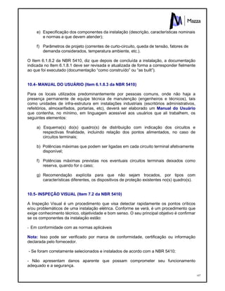 147
e) Especificação dos componentes da instalação (descrição, características nominais
e normas a que devem atender);
f) Parâmetros de projeto (correntes de curto-circuito, queda de tensão, fatores de
demanda considerados, temperatura ambiente, etc.).
O Item 6.1.8.2 da NBR 5410, diz que depois de concluída a instalação, a documentação
indicada no Item 6.1.8.1 deve ser revisada e atualizada de forma a corresponder fielmente
ao que foi executado (documentação “como construído” ou “as built”).
10.4- MANUAL DO USUÁRIO (Item 6.1.8.3 da NBR 5410)
Para os locais utilizados predominantemente por pessoas comuns, onde não haja a
presença permanente de equipe técnica de manutenção (engenheiros e técnicos), tais
como unidades de infra-estrutura em instalações industriais (escritórios administrativos,
refeitórios, almoxarifados, portarias, etc), deverá ser elaborado um Manual do Usuário
que contenha, no mínimo, em linguagem acessível aos usuários que ali trabalhem, os
seguintes elementos:
a) Esquema(s) do(s) quadro(s) de distribuição com indicação dos circuitos e
respectivas finalidade, incluindo relação dos pontos alimentados, no caso de
circuitos terminais;
b) Potências máximas que podem ser ligadas em cada circuito terminal afetivamente
disponível;
f) Potências máximas previstas nos eventuais circuitos terminais deixados como
reserva, quando for o caso;
g) Recomendação explícita para que não sejam trocados, por tipos com
características diferentes, os dispositivos de proteção existentes no(s) quadro(s).
10.5- INSPEÇÃO VISUAL (Item 7.2 da NBR 5410)
A Inspeção Visual é um procedimento que visa detectar rapidamente os pontos críticos
e/ou problemáticos de uma instalação elétrica. Conforme se verá, é um procedimento que
exige conhecimento técnico, objetividade e bom senso. O seu principal objetivo é confirmar
se os componentes da instalação estão:
- Em conformidade com as normas aplicáveis
Nota: Isso pode ser verificado por marca de conformidade, certificação ou informação
declarada pelo fornecedor.
- Se foram corretamente selecionados e instalados de acordo com a NBR 5410;
- Não apresentam danos aparente que possam comprometer seu funcionamento
adequado e a segurança.
 