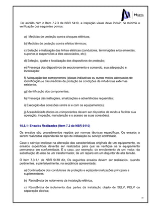 148
De acordo com o Item 7.2.3 da NBR 5410, a inspeção visual deve incluir, no mínimo a
verificação dos seguintes pontos:
a) Medidas de proteção contra choques elétricos;
b) Medidas de proteção contra efeitos térmicos;
c) Seleção e instalação das linhas elétricas (condutores, terminações e/ou emendas,
suportes e suspensões a eles associados, etc);
d) Seleção, ajuste e localização dos dispositivos de proteção;
e) Presença dos dispositivos de seccionamento e comando, sua adequação e
localização;
f) Adequação dos componentes (placas indicativas ou outros meios adequados de
identificação) e das medidas de proteção às condições de influências externas
existente;
g) Identificação dos componentes;
h) Presença das instruções, sinalizações e advertências requeridas;
i) Execução das conexões (entre si e com os equipamentos);
j) Acessibilidade (todos os componentes devem ser dispostos de modo a facilitar sua
operação, inspeção, manutenção e o acesso as suas conexões).
10.5.1- Ensaios Realizados (Item 7.3 da NBR 5410)
Os ensaios são procedimentos regidos por normas técnicas específicas. Os ensaios a
serem realizados dependerão do tipo de instalação ou serviço contratado.
Caso o serviço implique na alteração das características originais de um equipamento, os
ensaios específicos deverão ser realizados para que se verifique se o equipamento
permanece em conformidade. É o caso, por exemplo, do enrolamento de um motor, da
substituição do óleo de um transformador, de um reparo em um disjuntor de alta tensão.
O Item 7.3.1.1 da NBR 5410 diz, Os seguintes ensaios devem ser realizados, quando
pertinentes, e preferivelmente, na seqüência apresentada:
a) Continuidade dos condutores de proteção e eqüipotencializações principais e
suplementares;
b) Resistência de isolamento da instalação elétrica;
c) Resistência de isolamento das partes da instalação objeto de SELV, PELV ou
separação elétrica;
 