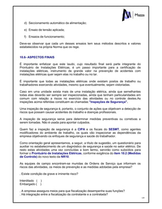 149
d) Seccionamento automático da alimentação;
e) Ensaio de tensão aplicada;
f) Ensaios de funcionamento;
Deve-se observar que cada um desses ensaios tem seus métodos descritos e valores
estabelecidos na própria Norma que os rege.
10.6- ASPECTOS FINAIS
É importante enfatizar que este laudo, cujo resultado final será parte integrante do
Prontuário de Instalações Elétricas, é um passo importante para a certificação de
instalações elétricas, instrumento de grande valor na prevenção de acidentes com
instalações elétricas quer sejam elas no trabalho ou no lar.
É importante que todas as instalações elétricas onde existam postos de trabalho ou
trabalhadores exercendo atividades, mesmo que eventualmente, sejam vistoriadas.
Caso em uma unidade exista mais de uma instalação elétrica, ainda que semelhantes
todas elas deverão ser sempre ser inspecionadas, ainda que tenham particularidades em
comum com relação a riscos no exercício das atividades ou no controle destes.As
inspeções acima referidas constituem as chamadas "Inspeções de Segurança".
Uma inspeção de segurança é, portanto, o conjunto de ações que objetivam a detecção de
riscos que possam causar acidentes do trabalho e doenças profissionais.
A inspeção de segurança serve para determinar medidas preventivas ou corretivas a
serem tomadas. Não é usada para apontar culpados.
Quem faz a inspeção de segurança é a CIPA e os fiscais do SESMT, como agentes
modificadores do ambiente de trabalho, os quais vão inspecionar as dependências da
empresa objetivando os enfoques de segurança e saúde do trabalhador.
Como orientação geral apresentamos, a seguir, a título de sugestão, um questionário para
auxiliar no estabelecimento de um diagnóstico de segurança e saúde no setor elétrico. De
resto estas atividades uma vez concluídas a bom termo, servirão como subsídios para
formar o Prontuário de Instalações Elétricas, conforme exigência do item 10.2 (Medidas
de Controle) do novo texto da NR10.
As equipes de campo encontram-se munidas de Ordens de Serviço que informam os
riscos das atividades, os meios de prevenção e as medidas adotadas pela empresa?
. Existe condição de grave e iminente risco?
Interditado ( )
Embargado ( )
. A empresa assegura meios para que fiscalização desempenhe suas funções?
. Há integração entre a fiscalização da contratante e a contratada?
 