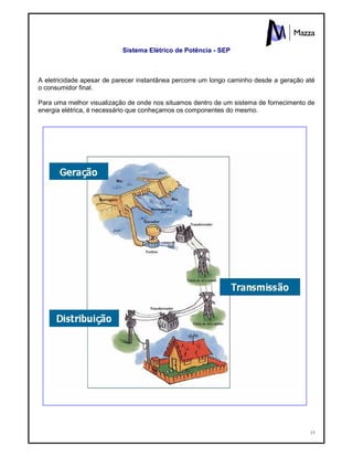 15
Sistema Elétrico de Potência - SEP
A eletricidade apesar de parecer instantânea percorre um longo caminho desde a geração até
o consumidor final.
Para uma melhor visualização de onde nos situamos dentro de um sistema de fornecimento de
energia elétrica, é necessário que conheçamos os componentes do mesmo.
 