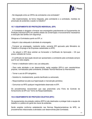 150
. Há integração entre as CIPA's da contratante e da contratada?
. São implementadas, de forma integrada, pela contratante e a contratada, medidas de
prevenção de acidentes e saúde no trabalho?
10.7- EQUIPAMENTO DE PROTEÇÃO INDIVIDUAL (EPI)
. A Contratada é obrigada a fornecer aos empregados gratuitamente os Equipamentos de
Proteção Individual (EPI) em perfeito estado de conservação e funcionamento necessários
à execução das tarefas com segurança.
Obriga-se a Contratada quanto ao EPI, a:
- Adquirir o tipo adequado à atividade do empregado;
- Fornecer ao empregado, mediante recibo, somente EPI aprovado pelo Ministério do
Trabalho e Emprego e de Empresas cadastradas no MTE;
- Ao adquirir o EPI deve solicitar ao fornecedor o Certificado de Aprovação – CA que
possui validade de 5 anos;
- O certificado de Aprovação deverá ser apresentado a contratante pela contratada sempre
que for por esta exigida;
- Treinar o trabalhador sobre o seu uso adequado;
- Para cada atividade a ser desenvolvida, serão exigidos (EPI´s) com características
próprias, normatizados pela contratante, Entidade Técnica Nacional ou Internacional.
- Tornar o uso do EPI obrigatório;
- Substituí-lo, imediatamente, quando danificado ou extraviado;
- Responsabilizar-se pela sua higienização e manutenção periódica;
- Comunicar ao MTE qualquer irregularidade observada no EPI.
Os procedimentos recomendam que seja preenchida uma Ficha de Controle de
fornecimento do EPI (ver Termo de Responsabilidade).
10.8- EQUIPAMENTO DE PROTÇÃO COLETIVA (EPC)
Os equipamentos de proteção coletiva (EPC's) são destinados a proteger toda a equipe de
trabalho e o público em geral dos riscos de acidentes.
Serão exigidos conforme estabelecido nas Normas Regulamentadoras do MTE, os
procedimentos relacionados à atividade a ser desenvolvida pela Contratada.
 