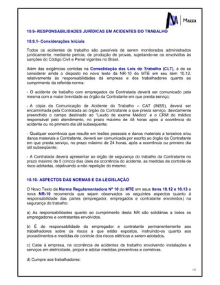 151
10.9- RESPONSABILIDADES JURÍDICAS EM ACIDENTES DO TRABALHO
10.9.1- Considerações Iniciais
Todos os acidentes de trabalho são passíveis de serem monitorados administrados
juridicamente, mediante perícia, de produção de provas, sujeitando-se os envolvidos às
sanções do Código Civil e Penal vigentes no Brasil.
Além das exigências contidas na Consolidação das Leis do Trabalho (CLT), é de se
considerar ainda o disposto no novo texto da NR-10 do MTE em seu item 10.12,
relativamente às responsabilidades dá empresa e dos trabalhadores quanto ao
cumprimento da referida norma:
- O acidente de trabalho com empregados da Contratada deverá ser comunicado pela
mesma com a maior brevidade ao órgão da Contratante em que presta serviço;
- A cópia da Comunicação de Acidente do Trabalho – CAT (INSS), deverá ser
encaminhada pela Contratada ao órgão da Contratante a que presta serviço, devidamente
preenchido o campo destinado ao “Laudo de exame Médico” e o CRM do médico
responsável pelo atendimento, no prazo máximo de 48 horas após a ocorrência do
acidente ou no primeiro dia útil subseqüente;
- Qualquer ocorrência que resulte em lesões pessoais e danos materiais a terceiros e/ou
danos materiais a Contratante, deverá ser comunicada por escrito ao órgão da Contratante
em que presta serviço, no prazo máximo de 24 horas, após a ocorrência ou primeiro dia
útil subseqüente;
- A Contratada deverá apresentar ao órgão de segurança do trabalho da Contratante no
prazo máximo de 5 (cinco) dias úteis da ocorrência do acidente, as medidas de controle de
risco adotadas, objetivando a não repetição do mesmo;
10.10- ASPECTOS DAS NORMAS E DA LEGISLAÇÃO
O Novo Texto da Norma Regulamentadora Nº 10 do MTE em seus itens 10.12 e 10.13 a
nova NR-10 recomenda que sejam observados os seguintes aspectos quanto à
responsabilidade das partes (empregador, empregados e contratante envolvidos) na
segurança do trabalho:
a) As responsabilidades quanto ao cumprimento desta NR são solidárias a todos os
empregadores e contratantes envolvidos.
b) É de responsabilidade do empregador e contratante permanentemente aos
trabalhadores sobre os riscos a que estão expostos, instruindo-os quanto aos
procedimentos e medidas de controle dos riscos elétricos a serem adotados.
c) Cabe à empresa, na ocorrência de acidentes de trabalho envolvendo instalações e
serviços em eletricidade, propor e adotar medidas preventivas e corretivas.
d) Cumpre aos trabalhadores:
 