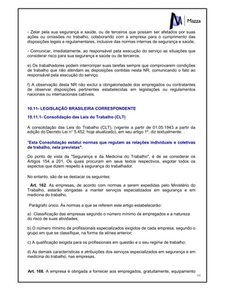 152
- Zelar pela sua segurança e saúde, ou de terceiros que possam ser afetados por suas
ações ou omissões no trabalho, colaborando com a empresa para o cumprimento das
disposições legais e regulamentares, inclusive das normas internas de segurança e saúde;
- Comunicar, imediatamente, ao responsável pela execução do serviço as situações que
considerar risco para sua segurança e saúde ou de terceiros.
e) Os trabalhadores podem interromper suas tarefas sempre que comprovarem condições
de trabalho que não atendam as disposições contidas nesta NR, comunicando o fato ao
responsável pela execução do serviço.
f) A observação desta NR não exclui a obrigatoriedade dos empregados ou contratantes
de observar disposições pertinentes estabelecidas em legislações ou regulamentos
nacionais ou internacionais cabíveis.
10.11- LEGISLAÇÃO BRASILEIRA CORRESPONDENTE
10.11.1- Consolidação das Leis do Trabalho (CLT)
A consolidação das Leis do Trabalho (CLT), (vigente a partir de 01.05.1943 a partir da
edição do Decreto Lei n° 5.452, hoje atualizado), em seu artigo 1º, diz textualmente: .
"Esta Consolidação estatui normas que regulam as relações individuais e coletivas
de trabalho, nela previstas".
Do ponto de vista da "Segurança e da Medicina do Trabalho", é de se considerar os
Artigos 154 a 201, Os quais procuram em seus textos respectivos, esgotar todos os
aspectos que dizem respeito à segurança do trabalhador.
No entanto, são de se destacar os seguintes:
Art. 162. As empresas, de acordo com normas a serem expedidas pelo Ministério do
Trabalho, estarão obrigadas a manter serviços especializados em segurança e em
medicina do trabalho.
Parágrafo único. As normas a que se referem este artigo estabelecerão:
a) Classificação das empresas segundo o número mínimo de empregados e a natureza
do risco de suas atividades;
b) O número mínimo de profissionais especializados exigidos de cada empresa, segundo o
grupo em que se classifique, na forma da alínea anterior;
c) A qualificação exigida para os profissionais em questão e o seu regime de trabalho;
d) As demais características e atribuições dos serviços especializados em segurança e em
medicina do trabalho, nas empresas.
Art. 166. A empresa é obrigada a fornecer aos empregados, gratuitamente, equipamento
 