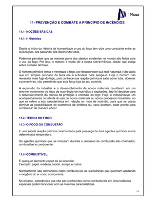 156
11- PREVENÇÃO E COMBATE A PRINCIPIO DE INCÊNDIOS
11.1- NOÇÕES BÁSICAS
11.1.1- Histórico
Desde o início da história da humanidade o uso do fogo tem sido uma constante entre as
civilizações, ora salvando, ora destruindo vidas.
Podemos perceber que as maiores parte dos objetos existentes no mundo são feitos com
o uso do fogo. Por isso, o mesmo é muito útil a nossa sobrevivência, desde que esteja
sobre o nosso domínio.
O homem primitivo temia e venerava o fogo, por desconhecer sua real natureza. Não sabia
que um simples punhado de terra era o suficiente para apagá-lo. Hoje o homem não
necessita mais fugir do fogo, pois conhece sua reação química e sabe como lutar, dominar
e prevenir-se, não permitindo que esta força fuja do seu controle.
A expansão da indústria e o desenvolvimento de novos materiais resultaram em um
enorme incremento do risco de ocorrência de incêndios e explosões. Isto foi decisivo para
o desenvolvimento da ciência de proteção e combate ao fogo. Hoje, é indispensável um
acompanhamento constante do uso de novos materiais ou novos processos industriais, no
que se refere a sua característica em relação ao risco de incêndio, para que se possa
eliminar as possibilidades de ocorrência de sinistros ou, caso ocorram, estar pronto para
combate-lo de maneira eficaz.
11.2- TEORIA DO FOGO
11.3- O FOGO OU COMBUSTÃO
É uma rápida reação química caracterizada pela presença de dois agentes químicos numa
determinada temperatura.
Os agentes químicos que se misturam durante o processo de combustão são chamados:
combustível e comburente.
11.4- COMBUSTÍVEL:
É qualquer elemento capaz de se incendiar
Exemplo: papel, madeira, tecido, estopa e outros.
Normalmente são conhecidos como combustíveis as substâncias que queimam utilizando
o oxigênio do ar como comburente.
No entanto, substâncias que não são conhecidas como combustíveis em circunstâncias
especiais podem funcionar com as mesmas características.
 