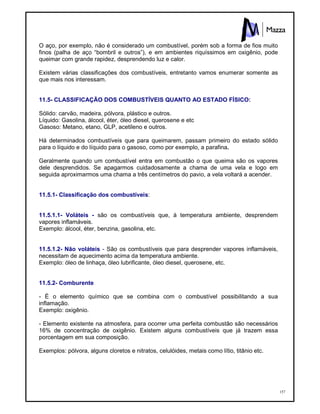 157
O aço, por exemplo, não é considerado um combustível, porém sob a forma de fios muito
finos (palha de aço “bombril e outros”), e em ambientes riquíssimos em oxigênio, pode
queimar com grande rapidez, desprendendo luz e calor.
Existem várias classificações dos combustíveis, entretanto vamos enumerar somente as
que mais nos interessam.
11.5- CLASSIFICAÇÃO DOS COMBUSTÍVEIS QUANTO AO ESTADO FÍSICO:
Sólido: carvão, madeira, pólvora, plástico e outros.
Líquido: Gasolina, álcool, éter, óleo diesel, querosene e etc
Gasoso: Metano, etano, GLP, acetileno e outros.
Há determinados combustíveis que para queimarem, passam primeiro do estado sólido
para o líquido e do líquido para o gasoso, como por exemplo, a parafina.
Geralmente quando um combustível entra em combustão o que queima são os vapores
dele desprendidos. Se apagarmos cuidadosamente a chama de uma vela e logo em
seguida aproximarmos uma chama a três centímetros do pavio, a vela voltará a acender.
11.5.1- Classificação dos combustíveis:
11.5.1.1- Voláteis - são os combustíveis que, à temperatura ambiente, desprendem
vapores inflamáveis.
Exemplo: álcool, éter, benzina, gasolina, etc.
11.5.1.2- Não voláteis - São os combustíveis que para desprender vapores inflamáveis,
necessitam de aquecimento acima da temperatura ambiente.
Exemplo: óleo de linhaça, óleo lubrificante, óleo diesel, querosene, etc.
11.5.2- Comburente
- É o elemento químico que se combina com o combustível possibilitando a sua
inflamação.
Exemplo: oxigênio.
- Elemento existente na atmosfera, para ocorrer uma perfeita combustão são necessários
16% de concentração de oxigênio. Existem alguns combustíveis que já trazem essa
porcentagem em sua composição.
Exemplos: pólvora, alguns cloretos e nitratos, celulóides, metais como lítio, titânio etc.
 
