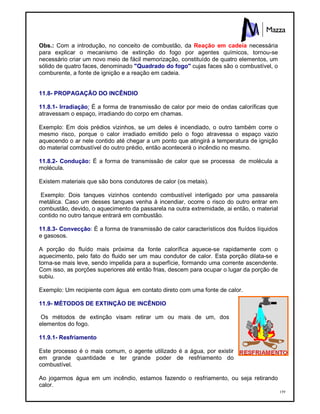 159
Obs.: Com a introdução, no conceito de combustão, da Reação em cadeia necessária
para explicar o mecanismo de extinção do fogo por agentes químicos, tornou-se
necessário criar um novo meio de fácil memorização, constituído de quatro elementos, um
sólido de quatro faces, denominado "Quadrado do fogo" cujas faces são o combustível, o
comburente, a fonte de ignição e a reação em cadeia.
11.8- PROPAGAÇÃO DO INCÊNDIO
11.8.1- Irradiação: É a forma de transmissão de calor por meio de ondas caloríficas que
atravessam o espaço, irradiando do corpo em chamas.
Exemplo: Em dois prédios vizinhos, se um deles é incendiado, o outro também corre o
mesmo risco, porque o calor irradiado emitido pelo o fogo atravessa o espaço vazio
aquecendo o ar nele contido até chegar a um ponto que atingirá a temperatura de ignição
do material combustível do outro prédio, então acontecerá o incêndio no mesmo.
11.8.2- Condução: É a forma de transmissão de calor que se processa de molécula a
molécula.
Existem materiais que são bons condutores de calor (os metais).
Exemplo: Dois tanques vizinhos contendo combustível interligado por uma passarela
metálica. Caso um desses tanques venha à incendiar, ocorre o risco do outro entrar em
combustão, devido, o aquecimento da passarela na outra extremidade, ai então, o material
contido no outro tanque entrará em combustão.
11.8.3- Convecção: É a forma de transmissão de calor característicos dos fluídos líquidos
e gasosos.
A porção do fluído mais próxima da fonte calorífica aquece-se rapidamente com o
aquecimento, pelo fato do fluido ser um mau condutor de calor. Esta porção dilata-se e
torna-se mais leve, sendo impelida para a superfície, formando uma corrente ascendente.
Com isso, as porções superiores até então frias, descem para ocupar o lugar da porção de
subiu.
Exemplo: Um recipiente com água em contato direto com uma fonte de calor.
11.9- MÉTODOS DE EXTINÇÃO DE INCÊNDIO
Os métodos de extinção visam retirar um ou mais de um, dos
elementos do fogo.
11.9.1- Resfriamento
Este processo é o mais comum, o agente utilizado é a água, por existir
em grande quantidade e ter grande poder de resfriamento do
combustível.
Ao jogarmos água em um incêndio, estamos fazendo o resfriamento, ou seja retirando
calor.
 