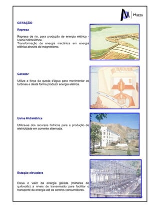 16
GERAÇÃO
Represa
Represa de rio, para produção de energia elétrica -
Usina hidroelétrica.
Transformação de energia mecânica em energia
elétrica através do magnetismo.
Gerador
Utiliza a força da queda d’água para movimentar as
turbinas e desta forma produzir energia elétrica.
Usina Hidrelétrica
Utiliza-se dos recursos hídricos para a produção de
eletricidade em corrente alternada.
Estação elevadora
Eleva o valor da energia gerada (milhares de
quilovolts) a níveis de transmissão para facilitar o
transporte da energia até os centros consumidores.
 
